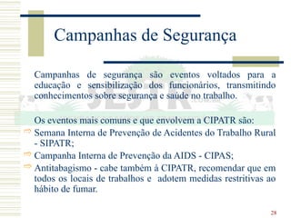 28
Campanhas de Segurança
Campanhas de segurança são eventos voltados para a
educação e sensibilização dos funcionários, transmitindo
conhecimentos sobre segurança e saúde no trabalho.
Os eventos mais comuns e que envolvem a CIPATR são:
 Semana Interna de Prevenção de Acidentes do Trabalho Rural
- SIPATR;
 Campanha Interna de Prevenção da AIDS - CIPAS;
 Antitabagismo - cabe também à CIPATR, recomendar que em
todos os locais de trabalhos e adotem medidas restritivas ao
hábito de fumar.
 