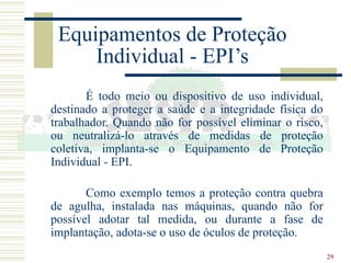29
Equipamentos de Proteção
Individual - EPI’s
É todo meio ou dispositivo de uso individual,
destinado a proteger a saúde e a integridade física do
trabalhador. Quando não for possível eliminar o risco,
ou neutralizá-lo através de medidas de proteção
coletiva, implanta-se o Equipamento de Proteção
Individual - EPI.
Como exemplo temos a proteção contra quebra
de agulha, instalada nas máquinas, quando não for
possível adotar tal medida, ou durante a fase de
implantação, adota-se o uso de óculos de proteção.
 