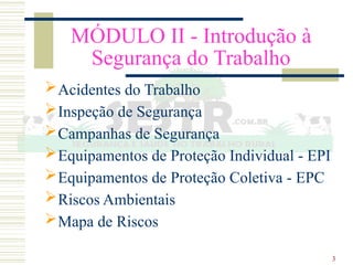 3
MÓDULO II - Introdução à
Segurança do Trabalho
Acidentes do Trabalho
Inspeção de Segurança
Campanhas de Segurança
Equipamentos de Proteção Individual - EPI
Equipamentos de Proteção Coletiva - EPC
Riscos Ambientais
Mapa de Riscos
 