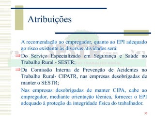 30
Atribuições
A recomendação ao empregador, quanto ao EPI adequado
ao risco existente às diversas atividades será:
ÞDo Serviço Especializado em Segurança e Saúde no
Trabalho Rural - SESTR;
ÞDa Comissão Interna de Prevenção de Acidentes no
Trabalho Rural- CIPATR, nas empresas desobrigadas de
manter o SESTR;
Nas empresas desobrigadas de manter CIPA, cabe ao
empregador, mediante orientação técnica, fornecer o EPI
adequado à proteção da integridade física do trabalhador.
 