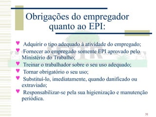 31
Obrigações do empregador
quanto ao EPI:
 Adquirir o tipo adequado à atividade do empregado;
 Fornecer ao empregado somente EPI aprovado pelo
Ministério do Trabalho;
 Treinar o trabalhador sobre o seu uso adequado;
 Tornar obrigatório o seu uso;
 Substituí-lo, imediatamente, quando danificado ou
extraviado;
 Responsabilizar-se pela sua higienização e manutenção
periódica.
 