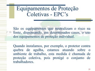 33
Equipamentos de Proteção
Coletivas - EPC’s
São os equipamentos que neutralizam o risco na
fonte, dispensando, em determinados casos, o uso
dos equipamentos de proteção individual.
Quando instalamos, por exemplo, o protetor contra
quebra de agulha, estamos atuando sobre o
ambiente de trabalho, esta medida é chamada de
proteção coletiva, pois protégé o conjunto de
trabalhadores.
 