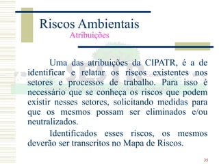 35
Riscos Ambientais
Atribuições
Uma das atribuições da CIPATR, é a de
identificar e relatar os riscos existentes nos
setores e processos de trabalho. Para isso é
necessário que se conheça os riscos que podem
existir nesses setores, solicitando medidas para
que os mesmos possam ser eliminados e/ou
neutralizados.
Identificados esses riscos, os mesmos
deverão ser transcritos no Mapa de Riscos.
 