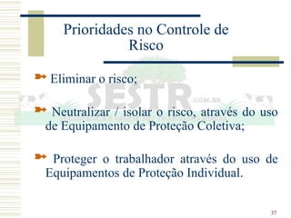 37
Prioridades no Controle de
Risco
 Eliminar o risco;
 Neutralizar / isolar o risco, através do uso
de Equipamento de Proteção Coletiva;
 Proteger o trabalhador através do uso de
Equipamentos de Proteção Individual.
 