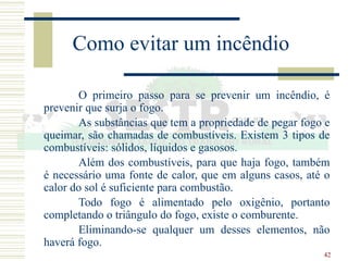 42
Como evitar um incêndio
O primeiro passo para se prevenir um incêndio, é
prevenir que surja o fogo.
As substâncias que tem a propriedade de pegar fogo e
queimar, são chamadas de combustíveis. Existem 3 tipos de
combustíveis: sólidos, líquidos e gasosos.
Além dos combustíveis, para que haja fogo, também
é necessário uma fonte de calor, que em alguns casos, até o
calor do sol é suficiente para combustão.
Todo fogo é alimentado pelo oxigênio, portanto
completando o triângulo do fogo, existe o comburente.
Eliminando-se qualquer um desses elementos, não
haverá fogo.
 