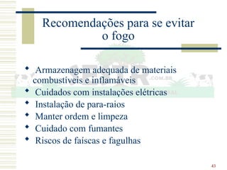 43
Recomendações para se evitar
o fogo
 Armazenagem adequada de materiais
combustíveis e inflamáveis
 Cuidados com instalações elétricas
 Instalação de para-raios
 Manter ordem e limpeza
 Cuidado com fumantes
 Riscos de faíscas e fagulhas
 