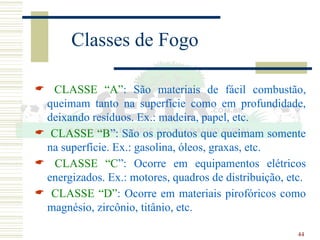 44
Classes de Fogo
 CLASSE “A”: São materiais de fácil combustão,
queimam tanto na superfície como em profundidade,
deixando resíduos. Ex.: madeira, papel, etc.
 CLASSE “B”: São os produtos que queimam somente
na superfície. Ex.: gasolina, óleos, graxas, etc.
 CLASSE “C”: Ocorre em equipamentos elétricos
energizados. Ex.: motores, quadros de distribuição, etc.
 CLASSE “D”: Ocorre em materiais pirofóricos como
magnésio, zircônio, titânio, etc.
 