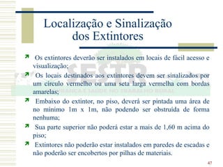 47
Localização e Sinalização
dos Extintores
 Os extintores deverão ser instalados em locais de fácil acesso e
visualização;
 Os locais destinados aos extintores devem ser sinalizados por
um círculo vermelho ou uma seta larga vermelha com bordas
amarelas;
 Embaixo do extintor, no piso, deverá ser pintada uma área de
no mínimo 1m x 1m, não podendo ser obstruída de forma
nenhuma;
 Sua parte superior não poderá estar a mais de 1,60 m acima do
piso;
 Extintores não poderão estar instalados em paredes de escadas e
não poderão ser encobertos por pilhas de materiais.
 