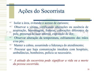 50
Ações do Socorrista
 Isolar a área, evitando o acesso de curiosos;
 Observar a vítima, verificando alterações ou ausência de
respiração, hemorragias, fraturas, colorações diferentes da
pele, presença de suor intenso, expressão de dor;
 Observar alteração da temperatura, esfriamento das mãos
e/ou pés;
 Manter a calma, assumindo a liderança do atendimento;
 Procurar que haja comunicação imediata com hospitais,
ambulâncias, bombeiros, polícia se necessário.
 A atitude do socorrista pode significar a vida ou a morte
da pessoa socorrida.
 