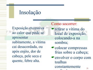 51
Insolação
Exposição excessiva
ao calor que pode se
apresentar
subitamente, a vítima
cai desacordada, ou
após enjôo, dor de
cabeça, pele seca e
quente, febre alta.
Como socorrer:
retirar a vítima do
local de exposição,
colocando-a na
sombra;
colocar compressas
frias sobre a cabeça;
envolver o corpo com
toalhas
constantemente
 