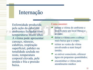 52
Internação
Enfermidade produzida
pela ação do calor em
ambientes fechados com
temperaturas muito altas.
A vítima pode apresentar:
cansaço, náuseas,
calafrios, respiração
superficial, palidez ou
tonalidade azulada no
rosto, temperatura
corporal elevada, pele
úmida e fria e pressão
baixa.
Como socorrer:
 retirar a vítima do ambiente e
levá-la para um local fresco e
arejado;
 deitar a vítima com a cabeça
mais baixa que o corpo;
 retirar as vestes da vítima
envolvendo-a num lençol
úmido;
 se estiver consciente, oferecer
água em pequenas quantidades;
 encaminhar a vítima para
atendimento médico
 