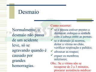 53
Desmaio
Normalmente, o
desmaio não passa
de um acidente
leve, só se
agravando quando é
causado por
grandes
hemorragias.
Como socorrer:
 se a pessoa estiver prestes a
desmaiar, coloque-a sentada
com a cabeça entre as pernas;
 se o desmaio já ocorreu,
deitar a vítima no chão,
verificar respiração e palidez;
 afrouxar as roupas;
 erguer os membros
inferiores;
Obs.: Se a vítima não se
recuperar de 2 a 3 minutos,
procurar assistência médica.
 