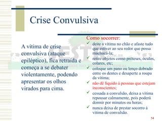 54
Crise Convulsiva
A vítima de crise
convulsiva (ataque
epiléptico), fica retraída e
começa a se debater
violentamente, podendo
apresentar os olhos
virados para cima.
Como socorrer:
 deite a vítima no chão e afaste tudo
que estiver ao seu redor que possa
machucá-la;
 retire objetos como próteses, óculos,
colares, etc;
 coloque um pano ou lenço dobrado
entre os dentes e desaperte a roupa
da vítima;
 não dê líquido à pessoas que estejam
inconscientes;
 cessada a convulsão, deixa a vítima
repousar calmamente, pois poderá
dormir por minutos ou horas;
 nunca deixa de prestar socorro à
vítima de convulsão.
 