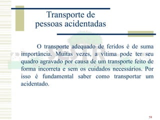 58
Transporte de
pessoas acidentadas
O transporte adequado de feridos é de suma
importância. Muitas vezes, a vítima pode ter seu
quadro agravado por causa de um transporte feito de
forma incorreta e sem os cuidados necessários. Por
isso é fundamental saber como transportar um
acidentado.
 