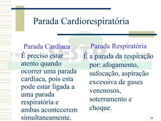 59
Parada Cardiorespiratória
Parada Cardíaca
É preciso estar
atento quando
ocorrer uma parada
cardíaca, pois esta
pode estar ligada a
uma parada
respiratória e
ambas acontecerem
simultaneamente.
Parada Respiratória
É a parada da respiração
por: afogamento,
sufocação, aspiração
excessiva de gases
venenosos,
soterramento e
choque.
 