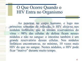 62
O Que Ocorre Quando o
HIV Entra no Organismo
Ao penetrar no corpo humano, e logo nas
primeiras semanas de infecção, o HIV aloja-se nos
nódulos linfáticos, que se tornam reservatórios do
vírus - 98% das células de defesa ficam nesses
nódulos e não no sangue: o intestino também é um
grande reservatório dessas células. Nos nódulos
linfáticos encontram-se, no mínimo, 10 vezes mais
HIV do que no sangue. Nestes nódulos, o HIV pode
ficar “inativo” durante muito tempo.
 