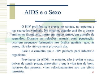 63
AIDS e o Sexo
O HIV prolifera-se e cresce no sangue, no esperma e
nas secreções vaginais. No entanto, quando está for a desses
ambientes favoráveis, morre em pouco tempo, em questão de
segundos. Durante as relações sexuais com penetração,
ocorrem pequenos ferimentos nos órgãos genitais, que, às
vezes, não são visíveis nem provocam dor.
Esse é o caminho que o HIV percorre para infectar o
organismo.
Previna-se da AIDS, no entanto, não é evitar o sexo,
deixar de sentir prazer, aproveitar o que a vida tem de bom,
isolar-se das pessoas, viver relacionamentos sob um efeito
terrorista.
 