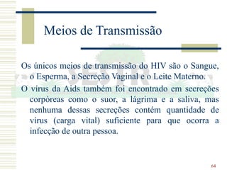 64
Meios de Transmissão
Os únicos meios de transmissão do HIV são o Sangue,
o Esperma, a Secreção Vaginal e o Leite Materno.
O vírus da Aids também foi encontrado em secreções
corpóreas como o suor, a lágrima e a saliva, mas
nenhuma dessas secreções contém quantidade de
vírus (carga vital) suficiente para que ocorra a
infecção de outra pessoa.
 