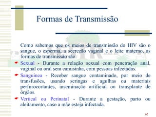 65
Formas de Transmissão
Como sabemos que os meios de transmissão do HIV são o
sangue, o esperma, a secreção vaginal e o leite materno, as
formas de transmissão são:
 Sexual - Durante a relação sexual com penetração anal,
vaginal ou oral sem camisinha, com pessoas infectadas.
 Sanguínea - Receber sangue contaminado, por meio de
transfusões, usando seringas e agulhas ou materiais
perfurocortantes, inseminação artificial ou transplante de
órgãos.
 Vertical ou Perinatal - Durante a gestação, parto ou
aleitamento, caso a mãe esteja infectada.
 