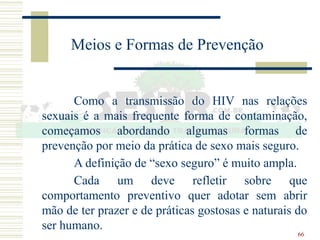 66
Meios e Formas de Prevenção
Como a transmissão do HIV nas relações
sexuais é a mais frequente forma de contaminação,
começamos abordando algumas formas de
prevenção por meio da prática de sexo mais seguro.
A definição de “sexo seguro” é muito ampla.
Cada um deve refletir sobre que
comportamento preventivo quer adotar sem abrir
mão de ter prazer e de práticas gostosas e naturais do
ser humano.
 