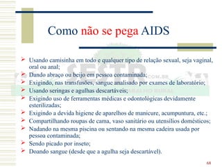 68
Como não se pega AIDS
 Usando camisinha em todo e qualquer tipo de relação sexual, seja vaginal,
oral ou anal;
 Dando abraço ou beijo em pessoa contaminada;
 Exigindo, nas transfusões, sangue analisado por exames de laboratório;
 Usando seringas e agulhas descartáveis;
 Exigindo uso de ferramentas médicas e odontológicas devidamente
esterilizadas;
 Exigindo a devida higiene de aparelhos de manicure, acumpuntura, etc.;
 Compartilhando roupas de cama, vaso sanitário ou utensílios domésticos;
 Nadando na mesma piscina ou sentando na mesma cadeira usada por
pessoa contaminada;
 Sendo picado por inseto;
 Doando sangue (desde que a agulha seja descartável).
 