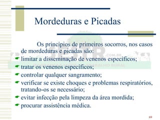 69
Mordeduras e Picadas
Os princípios de primeiros socorros, nos casos
de mordeduras e picadas são:
 limitar a disseminação de venenos específicos;
 tratar os venenos específicos;
 controlar qualquer sangramento;
 verificar se existe choques e problemas respiratórios,
tratando-os se necessário;
 evitar infecção pela limpeza da área mordida;
 procurar assistência médica.
 