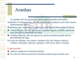 73
Aranhas
As aranhas não são agressivas, picam apenas quando molestadas.
Tarântulas e Caranguejeiras, não são consideradas perigosas, pois não causam
sintomatologia grave.
Armadeiras são venenosas e responsáveis pela maioria dos acidentes graves.
Viúvas Negras, não são agressivas e, quando alguém é picado, apresenta
uma elevação avermelhada no local.
Aranhas Marrons, não são agressivas, picam somente quando não há
possibilidade de fuga.
Em caso de acidente, seus sinais e sintomas são: dor intensa, náuseas,
vômitos, salivação, sudorese, agitação, visão turva, febre e anemia.
Como socorrer:
Aplicar compressa no local da picada;
Se a dor for intensa, procurar assistência médica para receber soro.
 