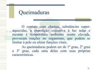76
Queimaduras
O contato com chamas, substâncias super-
aquecidas, a exposição excessiva à luz solar e
mesmo à temperatura ambiente muito elevada,
provocam reações no organismo, que podem se
limitar à pele ou afetar funções vitais.
As queimaduras podem ser de 1º grau, 2º grau
e 3º grau, cada uma delas com suas próprias
características.
 