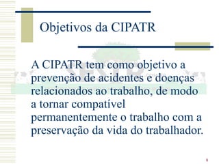 8
Objetivos da CIPATR
A CIPATR tem como objetivo a
prevenção de acidentes e doenças
relacionados ao trabalho, de modo
a tornar compatível
permanentemente o trabalho com a
preservação da vida do trabalhador.
 