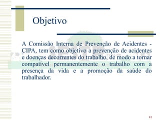81
Objetivo
A Comissão Interna de Prevenção de Acidentes -
CIPA, tem como objetivo a prevenção de acidentes
e doenças decorrentes do trabalho, de modo a tornar
compatível permanentemente o trabalho com a
presença da vida e a promoção da saúde do
trabalhador.
 
