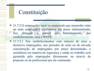 82
Constituição
31.7.2 O empregador rural ou equiparado que mantenha vinte
ou mais empregados contratados por prazo indeterminado,
fica obrigado a manter em funcionamento, por
estabelecimento, uma CIPATR.
31.7.2.1 Nos estabelecimentos com número de onze a
dezenove empregados, nos períodos de safra ou de elevada
concentração de empregados por prazo determinado, a
assistência em matéria de segurança e saúde no trabalho será
garantida pelo empregador diretamente ou através de
preposto ou de profissional por ele contratado.
 