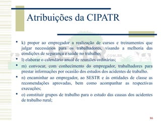 86
Atribuições da CIPATR
 k) propor ao empregador a realização de cursos e treinamentos que
julgar necessários para os trabalhadores, visando a melhoria das
condições de segurança e saúde no trabalho;
 l) elaborar o calendário anual de reuniões ordinárias;
 m) convocar, com conhecimento do empregador, trabalhadores para
prestar informações por ocasião dos estudos dos acidentes de trabalho.
 n) encaminhar ao empregador, ao SESTR e às entidades de classe as
recomendações aprovadas, bem como acompanhar as respectivas
execuções;
 o) constituir grupos de trabalho para o estudo das causas dos acidentes
de trabalho rural;
 