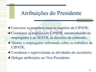 87
Atribuições do Presidente
Convocar os membros para as reuniões da CIPATR;
Coordenar as reuniões da CIPATR, encaminhando ao
empregador e ao SESTR, as decisões da comissão;
Manter o empregador informado sobre os trabalhos da
CIPATR;
Coordenar e supervisionar as atividades do secretário;
Delegar atribuições ao Vice-Presidente.
 