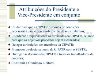 89
Atribuições do Presidente e
Vice-Presidente em conjunto
Cuidar para que a CIPATR disponha de condições
necessárias para o desenvolvimento de seus trabalhos;
Coordenar e supervisionar as atividades da CIPATR, zelando
para que os objetivos propostos sejam alcançados;
Delegar atribuições aos membros da CIPATR;
Promover o relacionamento da CIPATR com o SESTR;
Divulgar as decisões da CIPATR a todos os trabalhadores da
empresa;
Constituir a Comissão Eleitoral.
 
