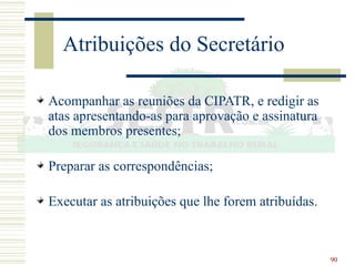 90
Atribuições do Secretário
Acompanhar as reuniões da CIPATR, e redigir as
atas apresentando-as para aprovação e assinatura
dos membros presentes;
Preparar as correspondências;
Executar as atribuições que lhe forem atribuídas.
 
