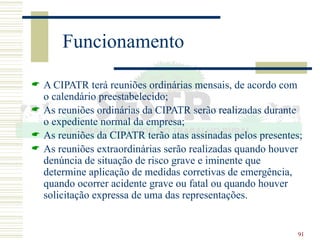 91
Funcionamento
 A CIPATR terá reuniões ordinárias mensais, de acordo com
o calendário preestabelecido;
 As reuniões ordinárias da CIPATR serão realizadas durante
o expediente normal da empresa;
 As reuniões da CIPATR terão atas assinadas pelos presentes;
 As reuniões extraordinárias serão realizadas quando houver
denúncia de situação de risco grave e iminente que
determine aplicação de medidas corretivas de emergência,
quando ocorrer acidente grave ou fatal ou quando houver
solicitação expressa de uma das representações.
 