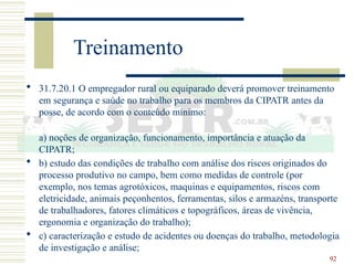 92
Treinamento
 31.7.20.1 O empregador rural ou equiparado deverá promover treinamento
em segurança e saúde no trabalho para os membros da CIPATR antes da
posse, de acordo com o conteúdo mínimo:
a) noções de organização, funcionamento, importância e atuação da
CIPATR;
 b) estudo das condições de trabalho com análise dos riscos originados do
processo produtivo no campo, bem como medidas de controle (por
exemplo, nos temas agrotóxicos, maquinas e equipamentos, riscos com
eletricidade, animais peçonhentos, ferramentas, silos e armazéns, transporte
de trabalhadores, fatores climáticos e topográficos, áreas de vivência,
ergonomia e organização do trabalho);
 c) caracterização e estudo de acidentes ou doenças do trabalho, metodologia
de investigação e análise;
 