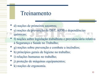 93
Treinamento
 d) noções de primeiros socorros;
 e) noções de prevenção de DST, AIDS e dependências
químicas;
 f) noções sobre legislação trabalhista e previdenciária relativa
à Segurança e Saúde no Trabalho;
 g) noções sobre prevenção e combate a incêndios;
 h) princípios gerais de higiene no trabalho;
 i) relações humanas no trabalho;
 j) proteção de máquinas equipamentos;
 k) noções de ergonomia.
 