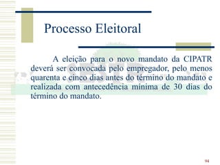 94
Processo Eleitoral
A eleição para o novo mandato da CIPATR
deverá ser convocada pelo empregador, pelo menos
quarenta e cinco dias antes do término do mandato e
realizada com antecedência mínima de 30 dias do
término do mandato.
 