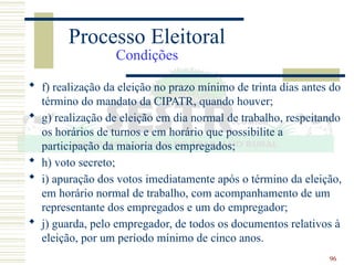 96
 f) realização da eleição no prazo mínimo de trinta dias antes do
término do mandato da CIPATR, quando houver;
 g) realização de eleição em dia normal de trabalho, respeitando
os horários de turnos e em horário que possibilite a
participação da maioria dos empregados;
 h) voto secreto;
 i) apuração dos votos imediatamente após o término da eleição,
em horário normal de trabalho, com acompanhamento de um
representante dos empregados e um do empregador;
 j) guarda, pelo empregador, de todos os documentos relativos à
eleição, por um período mínimo de cinco anos.
Processo Eleitoral
Condições
 