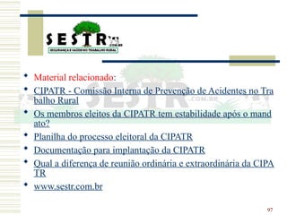 97
 Material relacionado:
 CIPATR - Comissão Interna de Prevenção de Acidentes no Tra
balho Rural
 Os membros eleitos da CIPATR tem estabilidade após o mand
ato?
 Planilha do processo eleitoral da CIPATR
 Documentação para implantação da CIPATR
 Qual a diferença de reunião ordinária e extraordinária da CIPA
TR
 www.sestr.com.br
 