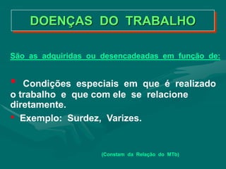 São as adquiridas ou desencadeadas em função de:
• Condições especiais em que é realizado
o trabalho e que com ele se relacione
diretamente.
• Exemplo: Surdez, Varizes.
(Constam da Relação do MTb)
DOENÇAS DO TRABALHO
 
