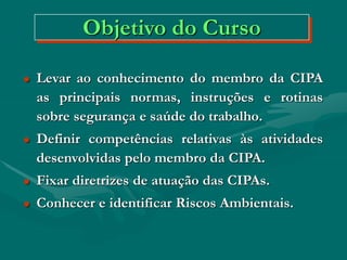 Objetivo do Curso
 Levar ao conhecimento do membro da CIPA
as principais normas, instruções e rotinas
sobre segurança e saúde do trabalho.
 Definir competências relativas às atividades
desenvolvidas pelo membro da CIPA.
 Fixar diretrizes de atuação das CIPAs.
 Conhecer e identificar Riscos Ambientais.
 