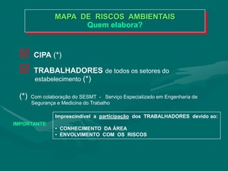 MAPA DE RISCOS AMBIENTAIS
Quem elabora?
 CIPA (*)
 TRABALHADORES de todos os setores do
estabelecimento (*)
(*) Com colaboração do SESMT - Serviço Especializado em Engenharia de
Segurança e Medicina do Trabalho
IMPORTANTE
Imprescindível a participação dos TRABALHADORES devido ao:
• CONHECIMENTO DA ÁREA
• ENVOLVIMENTO COM OS RISCOS
 