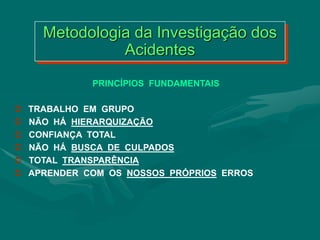 Metodologia da Investigação dos
Acidentes
PRINCÍPIOS FUNDAMENTAIS
 TRABALHO EM GRUPO
 NÃO HÁ HIERARQUIZAÇÃO
 CONFIANÇA TOTAL
 NÃO HÁ BUSCA DE CULPADOS
 TOTAL TRANSPARÊNCIA
 APRENDER COM OS NOSSOS PRÓPRIOS ERROS
 