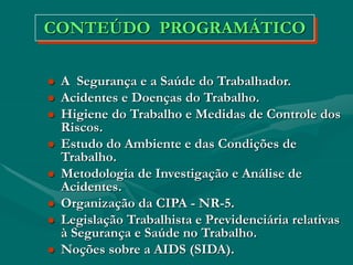  A Segurança e a Saúde do Trabalhador.
 Acidentes e Doenças do Trabalho.
 Higiene do Trabalho e Medidas de Controle dos
Riscos.
 Estudo do Ambiente e das Condições de
Trabalho.
 Metodologia de Investigação e Análise de
Acidentes.
 Organização da CIPA - NR-5.
 Legislação Trabalhista e Previdenciária relativas
à Segurança e Saúde no Trabalho.
 Noções sobre a AIDS (SIDA).
CONTEÚDO PROGRAMÁTICO
 