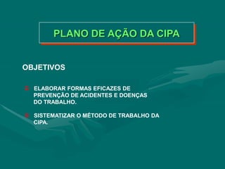 PLANO DE AÇÃO DA CIPA
OBJETIVOS
 ELABORAR FORMAS EFICAZES DE
PREVENÇÃO DE ACIDENTES E DOENÇAS
DO TRABALHO.
 SISTEMATIZAR O MÉTODO DE TRABALHO DA
CIPA.
 