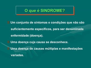  Um conjunto de sintomas e condições que não são
suficientemente específicos, para ser denominada
enfermidade (doença).
 Uma doença cuja causa se desconhece.
 Uma doença de causas múltiplas e manifestações
variadas.
O que é SINDROME?
 
