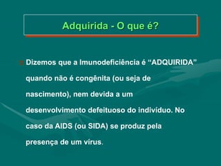  Dizemos que a Imunodeficiência é “ADQUIRIDA”
quando não é congênita (ou seja de
nascimento), nem devida a um
desenvolvimento defeituoso do indivíduo. No
caso da AIDS (ou SIDA) se produz pela
presença de um vírus.
Adquirida - O que é?
 