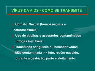 VÍRUS DA AIDS - COMO SE TRANSMITE
 Contato Sexual (homossexuais e
heterossexuais).
 Uso de agulhas e acessórios contaminados
(drogas injetáveis).
 Transfusão sangüínea ou hemoderivados.
 Mãe contaminada >> feto, recém-nascido,
durante a gestação, parto e aleitamento.
 